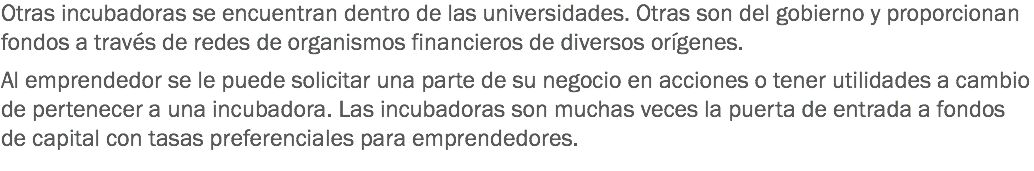 Otras incubadoras se encuentran dentro de las universidades. Otras son del gobierno y proporcionan fondos a través de redes de organismos financieros de diversos orígenes. Al emprendedor se le puede solicitar una parte de su negocio en acciones o tener utilidades a cambio de pertenecer a una incubadora. Las incubadoras son muchas veces la puerta de entrada a fondos de capital con tasas preferenciales para emprendedores.
