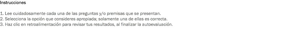 Instrucciones 1. Lee cuidadosamente cada una de las preguntas y/o premisas que se presentan. 2. Selecciona la opción que consideres apropiada; solamente una de ellas es correcta. 3. Haz clic en retroalimentación para revisar tus resultados, al finalizar la autoevaluación. 