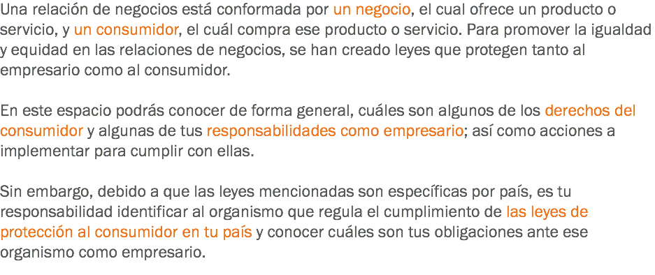 Una relación de negocios está conformada por un negocio, el cual ofrece un producto o servicio, y un consumidor, el cuál compra ese producto o servicio. Para promover la igualdad y equidad en las relaciones de negocios, se han creado leyes que protegen tanto al empresario como al consumidor. En este espacio podrás conocer de forma general, cuáles son algunos de los derechos del consumidor y algunas de tus responsabilidades como empresario; así como acciones a implementar para cumplir con ellas. Sin embargo, debido a que las leyes mencionadas son específicas por país, es tu responsabilidad identificar al organismo que regula el cumplimiento de las leyes de protección al consumidor en tu país y conocer cuáles son tus obligaciones ante ese organismo como empresario.
