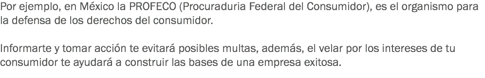 Por ejemplo, en México la PROFECO (Procuraduria Federal del Consumidor), es el organismo para la defensa de los derechos del consumidor. Informarte y tomar acción te evitará posibles multas, además, el velar por los intereses de tu consumidor te ayudará a construir las bases de una empresa exitosa.
