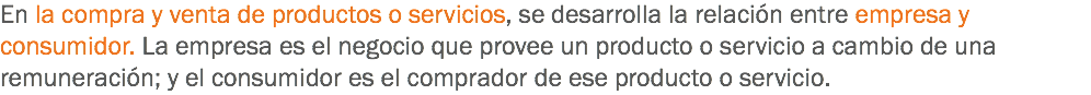 En la compra y venta de productos o servicios, se desarrolla la relación entre empresa y consumidor. La empresa es el negocio que provee un producto o servicio a cambio de una remuneración; y el consumidor es el comprador de ese producto o servicio.