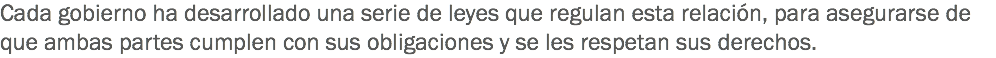 Cada gobierno ha desarrollado una serie de leyes que regulan esta relación, para asegurarse de que ambas partes cumplen con sus obligaciones y se les respetan sus derechos.