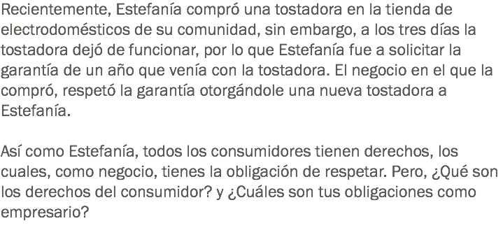 Recientemente, Estefanía compró una tostadora en la tienda de electrodomésticos de su comunidad, sin embargo, a los tres días la tostadora dejó de funcionar, por lo que Estefanía fue a solicitar la garantía de un año que venía con la tostadora. El negocio en el que la compró, respetó la garantía otorgándole una nueva tostadora a Estefanía. Así como Estefanía, todos los consumidores tienen derechos, los cuales, como negocio, tienes la obligación de respetar. Pero, ¿Qué son los derechos del consumidor? y ¿Cuáles son tus obligaciones como empresario?
