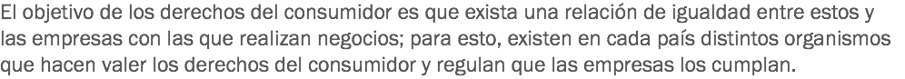 El objetivo de los derechos del consumidor es que exista una relación de igualdad entre estos y las empresas con las que realizan negocios; para esto, existen en cada país distintos organismos que hacen valer los derechos del consumidor y regulan que las empresas los cumplan. 