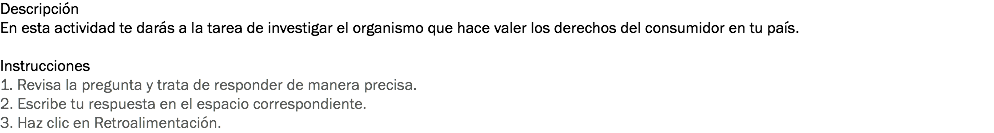 Descripción
En esta actividad te darás a la tarea de investigar el organismo que hace valer los derechos del consumidor en tu país. Instrucciones
1. Revisa la pregunta y trata de responder de manera precisa. 2. Escribe tu respuesta en el espacio correspondiente. 3. Haz clic en Retroalimentación. 