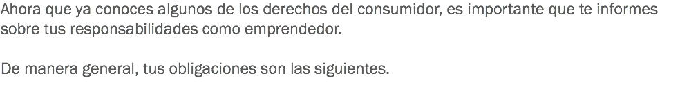 Ahora que ya conoces algunos de los derechos del consumidor, es importante que te informes sobre tus responsabilidades como emprendedor. De manera general, tus obligaciones son las siguientes. 