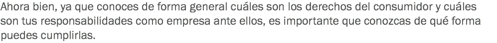 Ahora bien, ya que conoces de forma general cuáles son los derechos del consumidor y cuáles son tus responsabilidades como empresa ante ellos, es importante que conozcas de qué forma puedes cumplirlas.