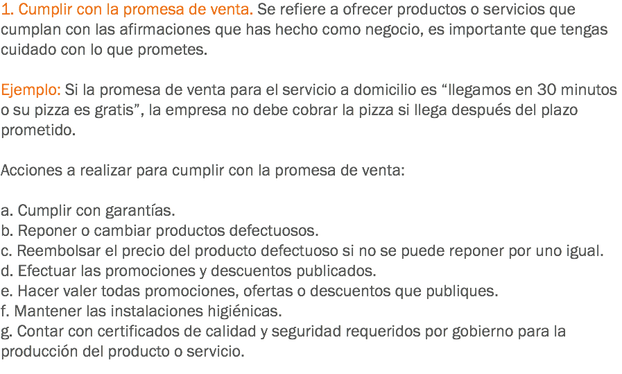 1. Cumplir con la promesa de venta. Se refiere a ofrecer productos o servicios que cumplan con las afirmaciones que has hecho como negocio, es importante que tengas cuidado con lo que prometes. Ejemplo: Si la promesa de venta para el servicio a domicilio es “llegamos en 30 minutos o su pizza es gratis”, la empresa no debe cobrar la pizza si llega después del plazo prometido. Acciones a realizar para cumplir con la promesa de venta: a. Cumplir con garantías.
b. Reponer o cambiar productos defectuosos.
c. Reembolsar el precio del producto defectuoso si no se puede reponer por uno igual.
d. Efectuar las promociones y descuentos publicados.
e. Hacer valer todas promociones, ofertas o descuentos que publiques.
f. Mantener las instalaciones higiénicas.
g. Contar con certificados de calidad y seguridad requeridos por gobierno para la producción del producto o servicio.
