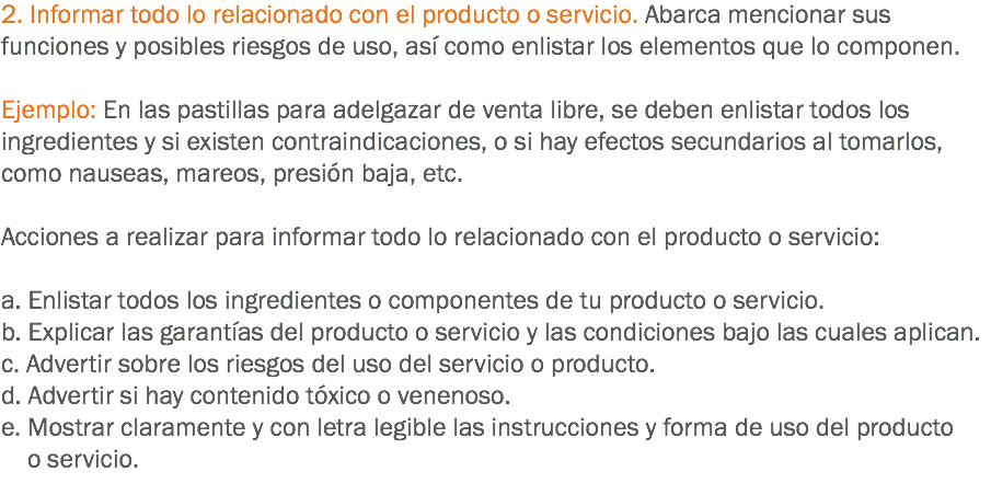 2. Informar todo lo relacionado con el producto o servicio. Abarca mencionar sus funciones y posibles riesgos de uso, así como enlistar los elementos que lo componen. Ejemplo: En las pastillas para adelgazar de venta libre, se deben enlistar todos los ingredientes y si existen contraindicaciones, o si hay efectos secundarios al tomarlos, como nauseas, mareos, presión baja, etc. Acciones a realizar para informar todo lo relacionado con el producto o servicio: a. Enlistar todos los ingredientes o componentes de tu producto o servicio.
b. Explicar las garantías del producto o servicio y las condiciones bajo las cuales aplican.
c. Advertir sobre los riesgos del uso del servicio o producto.
d. Advertir si hay contenido tóxico o venenoso.
e. Mostrar claramente y con letra legible las instrucciones y forma de uso del producto o servicio.
