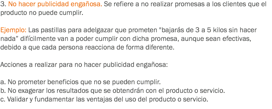 3. No hacer publicidad engañosa. Se refiere a no realizar promesas a los clientes que el producto no puede cumplir. Ejemplo: Las pastillas para adelgazar que prometen "bajarás de 3 a 5 kilos sin hacer nada” difícilmente van a poder cumplir con dicha promesa, aunque sean efectivas, debido a que cada persona reacciona de forma diferente. Acciones a realizar para no hacer publicidad engañosa: a. No prometer beneficios que no se pueden cumplir.
b. No exagerar los resultados que se obtendrán con el producto o servicio.
c. Validar y fundamentar las ventajas del uso del producto o servicio.
