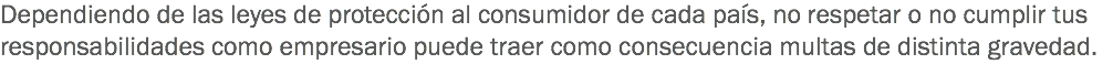 Dependiendo de las leyes de protección al consumidor de cada país, no respetar o no cumplir tus responsabilidades como empresario puede traer como consecuencia multas de distinta gravedad.