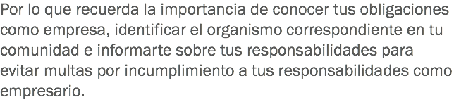 Por lo que recuerda la importancia de conocer tus obligaciones como empresa, identificar el organismo correspondiente en tu comunidad e informarte sobre tus responsabilidades para evitar multas por incumplimiento a tus responsabilidades como empresario.