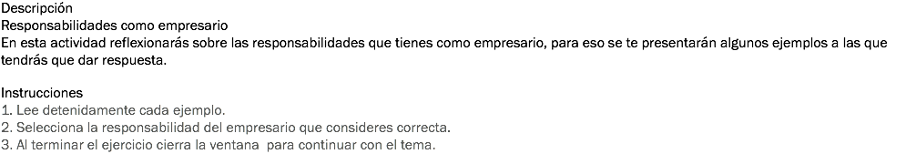 Descripción
Responsabilidades como empresario En esta actividad reflexionarás sobre las responsabilidades que tienes como empresario, para eso se te presentarán algunos ejemplos a las que tendrás que dar respuesta. Instrucciones
1. Lee detenidamente cada ejemplo. 2. Selecciona la responsabilidad del empresario que consideres correcta. 3. Al terminar el ejercicio cierra la ventana para continuar con el tema. 