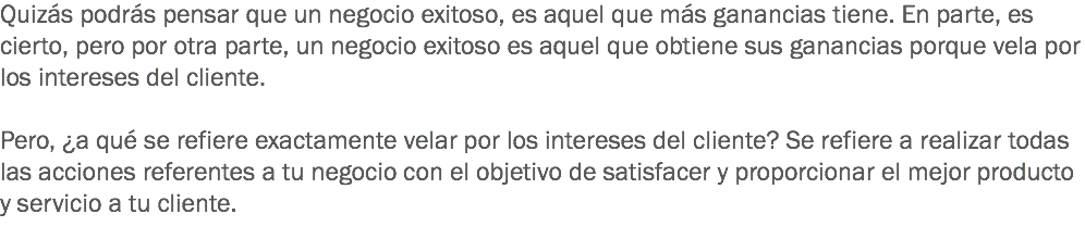 Quizás podrás pensar que un negocio exitoso, es aquel que más ganancias tiene. En parte, es cierto, pero por otra parte, un negocio exitoso es aquel que obtiene sus ganancias porque vela por los intereses del cliente. Pero, ¿a qué se refiere exactamente velar por los intereses del cliente? Se refiere a realizar todas las acciones referentes a tu negocio con el objetivo de satisfacer y proporcionar el mejor producto y servicio a tu cliente.
