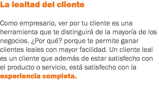 La lealtad del cliente Como empresario, ver por tu cliente es una herramienta que te distinguirá de la mayoría de los negocios. ¿Por qué? porque te permite ganar clientes leales con mayor facilidad. Un cliente leal es un cliente que además de estar satisfecho con el producto o servicio, está satisfecho con la experiencia completa.
