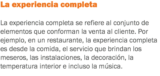 La experiencia completa La experiencia completa se refiere al conjunto de elementos que conforman la venta al cliente. Por ejemplo, en un restaurante, la experiencia completa es desde la comida, el servicio que brindan los meseros, las instalaciones, la decoración, la temperatura interior e incluso la música.
