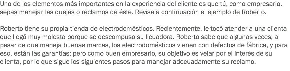 Uno de los elementos más importantes en la experiencia del cliente es que tú, como empresario, sepas manejar las quejas o reclamos de éste. Revisa a continuación el ejemplo de Roberto. Roberto tiene su propia tienda de electrodomésticos. Recientemente, le tocó atender a una clienta que llegó muy molesta porque se descompuso su licuadora. Roberto sabe que algunas veces, a pesar de que maneja buenas marcas, los electrodomésticos vienen con defectos de fábrica, y para eso, están las garantías; pero como buen empresario, su objetivo es velar por el interés de su clienta, por lo que sigue los siguientes pasos para manejar adecuadamente su reclamo. 