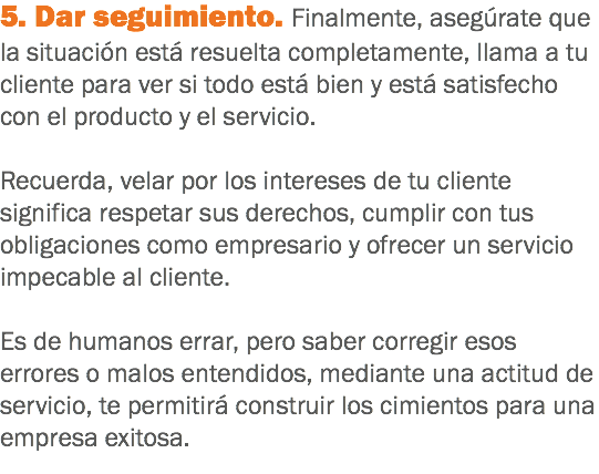 5. Dar seguimiento. Finalmente, asegúrate que la situación está resuelta completamente, llama a tu cliente para ver si todo está bien y está satisfecho con el producto y el servicio. Recuerda, velar por los intereses de tu cliente significa respetar sus derechos, cumplir con tus obligaciones como empresario y ofrecer un servicio impecable al cliente. Es de humanos errar, pero saber corregir esos errores o malos entendidos, mediante una actitud de servicio, te permitirá construir los cimientos para una empresa exitosa.
