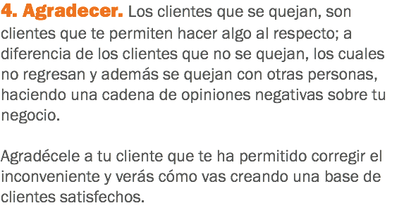 4. Agradecer. Los clientes que se quejan, son clientes que te permiten hacer algo al respecto; a diferencia de los clientes que no se quejan, los cuales no regresan y además se quejan con otras personas, haciendo una cadena de opiniones negativas sobre tu negocio. Agradécele a tu cliente que te ha permitido corregir el inconveniente y verás cómo vas creando una base de clientes satisfechos.
