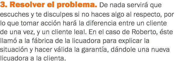 3. Resolver el problema. De nada servirá que escuches y te disculpes si no haces algo al respecto, por lo que tomar acción hará la diferencia entre un cliente de una vez, y un cliente leal. En el caso de Roberto, éste llamó a la fábrica de la licuadora para explicar la situación y hacer válida la garantía, dándole una nueva licuadora a la clienta.