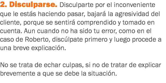 2. Disculparse. Disculparte por el inconveniente que le estás haciendo pasar, bajará la agresividad del cliente, porque se sentirá comprendido y tomado en cuenta. Aun cuando no ha sido tu error, como en el caso de Roberto, discúlpate primero y luego procede a una breve explicación. No se trata de echar culpas, si no de tratar de explicar brevemente a que se debe la situación.
