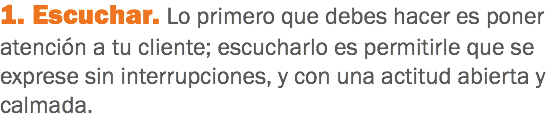 1. Escuchar. Lo primero que debes hacer es poner atención a tu cliente; escucharlo es permitirle que se exprese sin interrupciones, y con una actitud abierta y calmada.