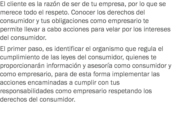 El cliente es la razón de ser de tu empresa, por lo que se merece todo el respeto. Conocer los derechos del consumidor y tus obligaciones como empresario te permite llevar a cabo acciones para velar por los intereses del consumidor. El primer paso, es identificar el organismo que regula el cumplimiento de las leyes del consumidor, quienes te proporcionarán información y asesoría como consumidor y como empresario, para de esta forma implementar las acciones encaminadas a cumplir con tus responsabilidades como empresario respetando los derechos del consumidor. 