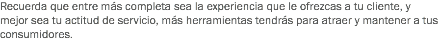 Recuerda que entre más completa sea la experiencia que le ofrezcas a tu cliente, y mejor sea tu actitud de servicio, más herramientas tendrás para atraer y mantener a tus consumidores.