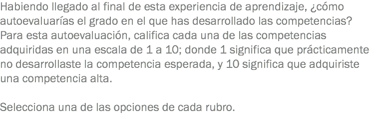 Habiendo llegado al final de esta experiencia de aprendizaje, ¿cómo autoevaluarías el grado en el que has desarrollado las competencias? Para esta autoevaluación, califica cada una de las competencias adquiridas en una escala de 1 a 10; donde 1 significa que prácticamente no desarrollaste la competencia esperada, y 10 significa que adquiriste una competencia alta. Selecciona una de las opciones de cada rubro. 