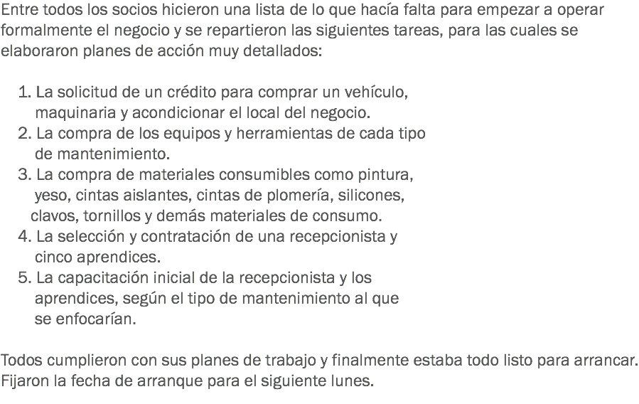 Entre todos los socios hicieron una lista de lo que hacía falta para empezar a operar formalmente el negocio y se repartieron las siguientes tareas, para las cuales se elaboraron planes de acción muy detallados: 1. La solicitud de un crédito para comprar un vehículo, maquinaria y acondicionar el local del negocio. 2. La compra de los equipos y herramientas de cada tipo de mantenimiento. 3. La compra de materiales consumibles como pintura, yeso, cintas aislantes, cintas de plomería, silicones, clavos, tornillos y demás materiales de consumo. 4. La selección y contratación de una recepcionista y cinco aprendices. 5. La capacitación inicial de la recepcionista y los aprendices, según el tipo de mantenimiento al que se enfocarían. Todos cumplieron con sus planes de trabajo y finalmente estaba todo listo para arrancar. Fijaron la fecha de arranque para el siguiente lunes.
