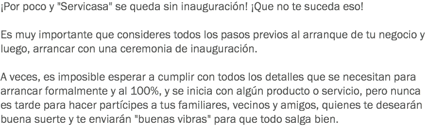 ¡Por poco y "Servicasa" se queda sin inauguración! ¡Que no te suceda eso! Es muy importante que consideres todos los pasos previos al arranque de tu negocio y luego, arrancar con una ceremonia de inauguración. A veces, es imposible esperar a cumplir con todos los detalles que se necesitan para arrancar formalmente y al 100%, y se inicia con algún producto o servicio, pero nunca es tarde para hacer partícipes a tus familiares, vecinos y amigos, quienes te desearán buena suerte y te enviarán "buenas vibras" para que todo salga bien.
