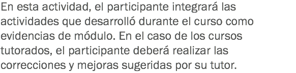 En esta actividad, el participante integrará las actividades que desarrolló durante el curso como evidencias de módulo. En el caso de los cursos tutorados, el participante deberá realizar las correcciones y mejoras sugeridas por su tutor.