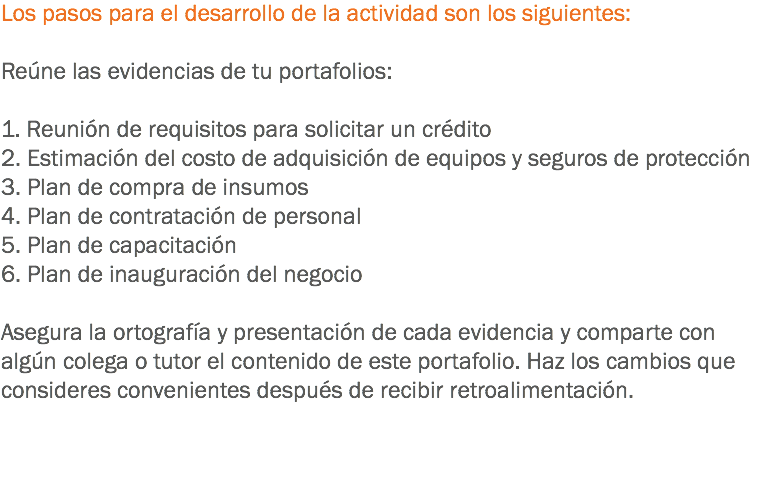 Los pasos para el desarrollo de la actividad son los siguientes: Reúne las evidencias de tu portafolios: 1. Reunión de requisitos para solicitar un crédito
2. Estimación del costo de adquisición de equipos y seguros de protección
3. Plan de compra de insumos
4. Plan de contratación de personal
5. Plan de capacitación
6. Plan de inauguración del negocio Asegura la ortografía y presentación de cada evidencia y comparte con algún colega o tutor el contenido de este portafolio. Haz los cambios que consideres convenientes después de recibir retroalimentación. 