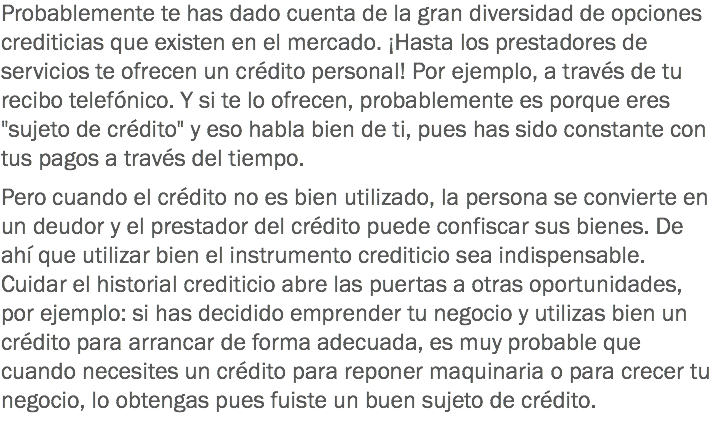 Probablemente te has dado cuenta de la gran diversidad de opciones crediticias que existen en el mercado. ¡Hasta los prestadores de servicios te ofrecen un crédito personal! Por ejemplo, a través de tu recibo telefónico. Y si te lo ofrecen, probablemente es porque eres "sujeto de crédito" y eso habla bien de ti, pues has sido constante con tus pagos a través del tiempo. Pero cuando el crédito no es bien utilizado, la persona se convierte en un deudor y el prestador del crédito puede confiscar sus bienes. De ahí que utilizar bien el instrumento crediticio sea indispensable. Cuidar el historial crediticio abre las puertas a otras oportunidades, por ejemplo: si has decidido emprender tu negocio y utilizas bien un crédito para arrancar de forma adecuada, es muy probable que cuando necesites un crédito para reponer maquinaria o para crecer tu negocio, lo obtengas pues fuiste un buen sujeto de crédito.
