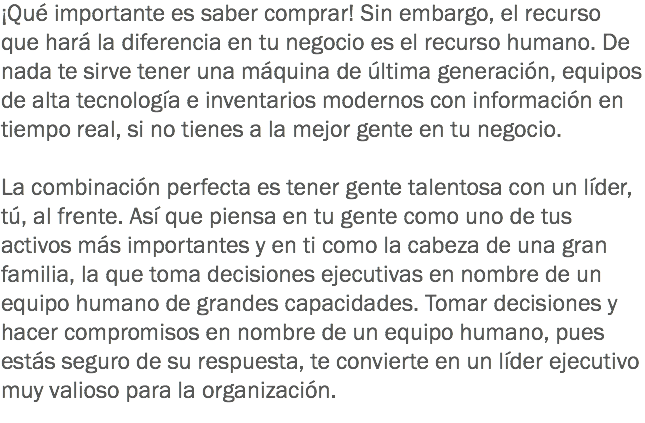 ¡Qué importante es saber comprar! Sin embargo, el recurso que hará la diferencia en tu negocio es el recurso humano. De nada te sirve tener una máquina de última generación, equipos de alta tecnología e inventarios modernos con información en tiempo real, si no tienes a la mejor gente en tu negocio. La combinación perfecta es tener gente talentosa con un líder, tú, al frente. Así que piensa en tu gente como uno de tus activos más importantes y en ti como la cabeza de una gran familia, la que toma decisiones ejecutivas en nombre de un equipo humano de grandes capacidades. Tomar decisiones y hacer compromisos en nombre de un equipo humano, pues estás seguro de su respuesta, te convierte en un líder ejecutivo muy valioso para la organización.
