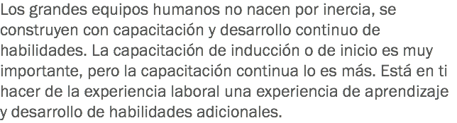 Los grandes equipos humanos no nacen por inercia, se construyen con capacitación y desarrollo continuo de habilidades. La capacitación de inducción o de inicio es muy importante, pero la capacitación continua lo es más. Está en ti hacer de la experiencia laboral una experiencia de aprendizaje y desarrollo de habilidades adicionales.