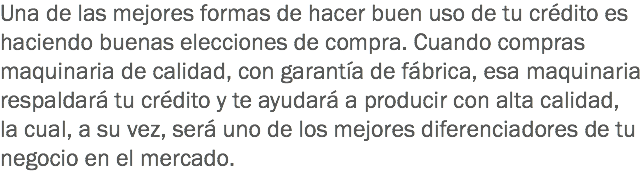 Una de las mejores formas de hacer buen uso de tu crédito es haciendo buenas elecciones de compra. Cuando compras maquinaria de calidad, con garantía de fábrica, esa maquinaria respaldará tu crédito y te ayudará a producir con alta calidad, la cual, a su vez, será uno de los mejores diferenciadores de tu negocio en el mercado.