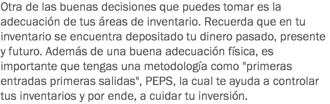 Otra de las buenas decisiones que puedes tomar es la adecuación de tus áreas de inventario. Recuerda que en tu inventario se encuentra depositado tu dinero pasado, presente y futuro. Además de una buena adecuación física, es importante que tengas una metodología como "primeras entradas primeras salidas", PEPS, la cual te ayuda a controlar tus inventarios y por ende, a cuidar tu inversión.