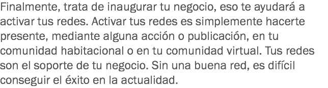 Finalmente, trata de inaugurar tu negocio, eso te ayudará a activar tus redes. Activar tus redes es simplemente hacerte presente, mediante alguna acción o publicación, en tu comunidad habitacional o en tu comunidad virtual. Tus redes son el soporte de tu negocio. Sin una buena red, es difícil conseguir el éxito en la actualidad.