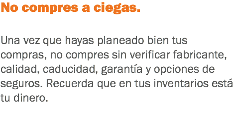 No compres a ciegas. Una vez que hayas planeado bien tus compras, no compres sin verificar fabricante, calidad, caducidad, garantía y opciones de seguros. Recuerda que en tus inventarios está tu dinero.
