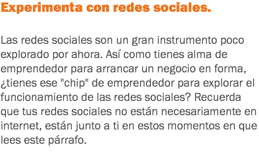 Experimenta con redes sociales. Las redes sociales son un gran instrumento poco explorado por ahora. Así como tienes alma de emprendedor para arrancar un negocio en forma, ¿tienes ese "chip" de emprendedor para explorar el funcionamiento de las redes sociales? Recuerda que tus redes sociales no están necesariamente en internet, están junto a ti en estos momentos en que lees este párrafo.
