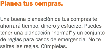 Planea tus compras. Una buena planeación de tus compras te ahorrará tiempo, dinero y esfuerzo. Puedes tener una planeación "normal" y un conjunto de reglas para casos de emergencia. No te saltes las reglas. Cúmplelas. 