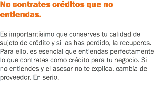 No contrates créditos que no entiendas. Es importantísimo que conserves tu calidad de sujeto de crédito y si las has perdido, la recuperes. Para ello, es esencial que entiendas perfectamente lo que contratas como crédito para tu negocio. Si no entiendes y el asesor no te explica, cambia de proveedor. En serio.
