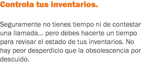 Controla tus inventarios. Seguramente no tienes tiempo ni de contestar una llamada... pero debes hacerte un tiempo para revisar el estado de tus inventarios. No hay peor desperdicio que la obsolescencia por descuido.
