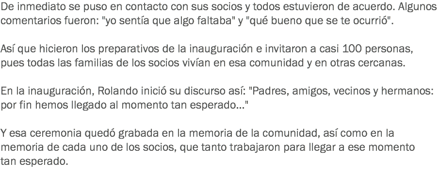 De inmediato se puso en contacto con sus socios y todos estuvieron de acuerdo. Algunos comentarios fueron: "yo sentía que algo faltaba" y "qué bueno que se te ocurrió". Así que hicieron los preparativos de la inauguración e invitaron a casi 100 personas, pues todas las familias de los socios vivían en esa comunidad y en otras cercanas. En la inauguración, Rolando inició su discurso así: "Padres, amigos, vecinos y hermanos: por fin hemos llegado al momento tan esperado..." Y esa ceremonia quedó grabada en la memoria de la comunidad, así como en la memoria de cada uno de los socios, que tanto trabajaron para llegar a ese momento tan esperado. 