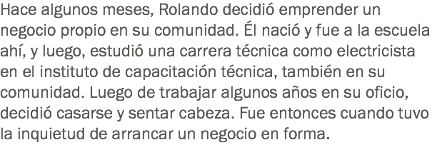 Hace algunos meses, Rolando decidió emprender un negocio propio en su comunidad. Él nació y fue a la escuela ahí, y luego, estudió una carrera técnica como electricista en el instituto de capacitación técnica, también en su comunidad. Luego de trabajar algunos años en su oficio, decidió casarse y sentar cabeza. Fue entonces cuando tuvo la inquietud de arrancar un negocio en forma.