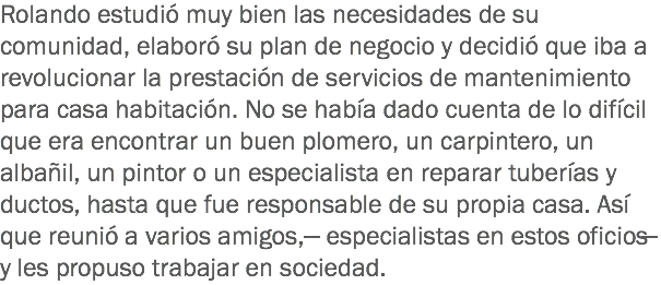 Rolando estudió muy bien las necesidades de su comunidad, elaboró su plan de negocio y decidió que iba a revolucionar la prestación de servicios de mantenimiento para casa habitación. No se había dado cuenta de lo difícil que era encontrar un buen plomero, un carpintero, un albañil, un pintor o un especialista en reparar tuberías y ductos, hasta que fue responsable de su propia casa. Así que reunió a varios amigos, ̶ especialistas en estos oficios ̶ y les propuso trabajar en sociedad. 