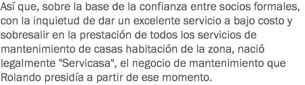 Así que, sobre la base de la confianza entre socios formales, con la inquietud de dar un excelente servicio a bajo costo y sobresalir en la prestación de todos los servicios de mantenimiento de casas habitación de la zona, nació legalmente "Servicasa", el negocio de mantenimiento que Rolando presidía a partir de ese momento.