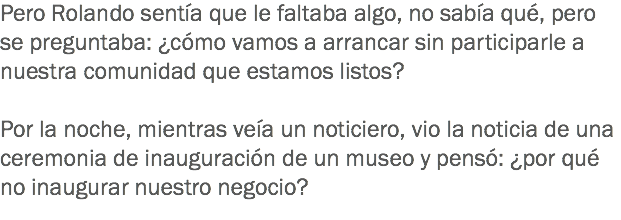 Pero Rolando sentía que le faltaba algo, no sabía qué, pero se preguntaba: ¿cómo vamos a arrancar sin participarle a nuestra comunidad que estamos listos? Por la noche, mientras veía un noticiero, vio la noticia de una ceremonia de inauguración de un museo y pensó: ¿por qué no inaugurar nuestro negocio? 