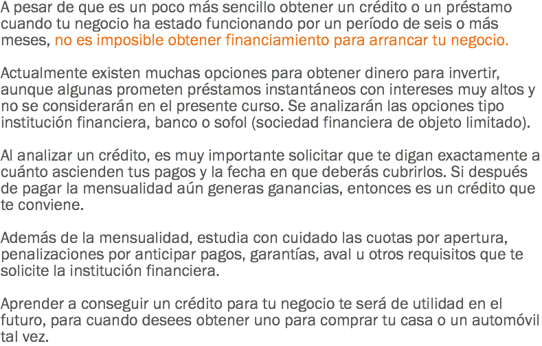 A pesar de que es un poco más sencillo obtener un crédito o un préstamo cuando tu negocio ha estado funcionando por un período de seis o más meses, no es imposible obtener financiamiento para arrancar tu negocio. Actualmente existen muchas opciones para obtener dinero para invertir, aunque algunas prometen préstamos instantáneos con intereses muy altos y no se considerarán en el presente curso. Se analizarán las opciones tipo institución financiera, banco o sofol (sociedad financiera de objeto limitado). Al analizar un crédito, es muy importante solicitar que te digan exactamente a cuánto ascienden tus pagos y la fecha en que deberás cubrirlos. Si después de pagar la mensualidad aún generas ganancias, entonces es un crédito que te conviene. Además de la mensualidad, estudia con cuidado las cuotas por apertura, penalizaciones por anticipar pagos, garantías, aval u otros requisitos que te solicite la institución financiera. Aprender a conseguir un crédito para tu negocio te será de utilidad en el futuro, para cuando desees obtener uno para comprar tu casa o un automóvil tal vez.